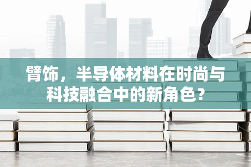 臂饰，半导体材料在时尚与科技融合中的新角色？