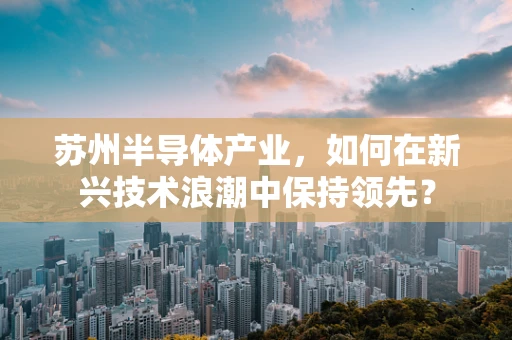 苏州半导体产业，如何在新兴技术浪潮中保持领先？