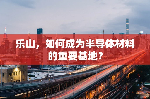 乐山，如何成为半导体材料的重要基地？