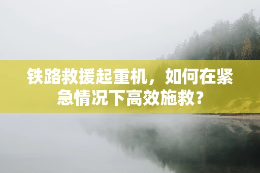 铁路救援起重机，如何在紧急情况下高效施救？