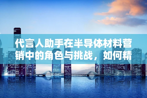 代言人助手在半导体材料营销中的角色与挑战，如何精准传递科技价值？