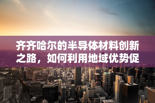 齐齐哈尔的半导体材料创新之路，如何利用地域优势促进产业发展？