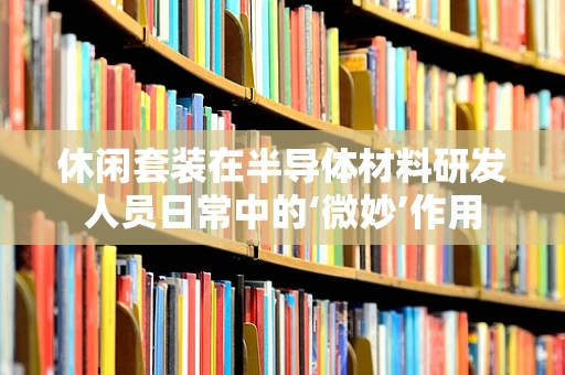 休闲套装在半导体材料研发人员日常中的‘微妙’作用