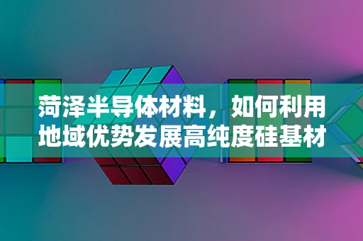 菏泽半导体材料，如何利用地域优势发展高纯度硅基材料？