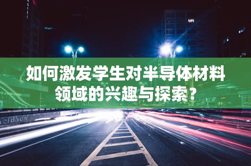 如何激发学生对半导体材料领域的兴趣与探索？