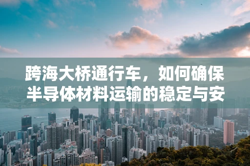 跨海大桥通行车，如何确保半导体材料运输的稳定与安全？
