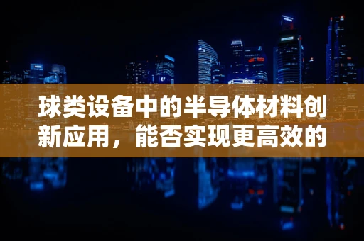 球类设备中的半导体材料创新应用，能否实现更高效的能量转换？