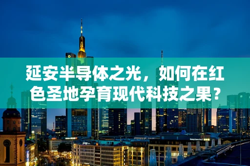 延安半导体之光，如何在红色圣地孕育现代科技之果？