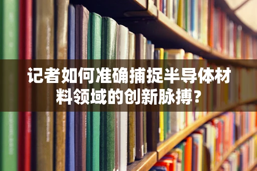 记者如何准确捕捉半导体材料领域的创新脉搏？