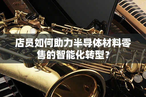 店员如何助力半导体材料零售的智能化转型？