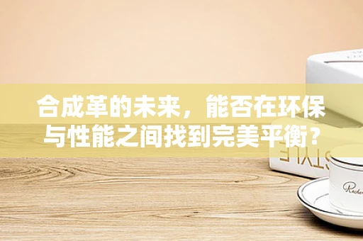 合成革的未来，能否在环保与性能之间找到完美平衡？