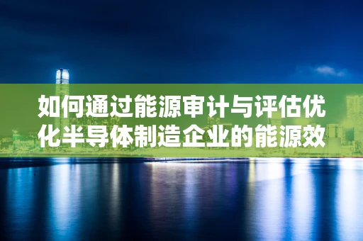 如何通过能源审计与评估优化半导体制造企业的能源效率？