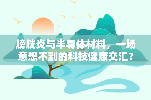 膀胱炎与半导体材料，一场意想不到的科技健康交汇？
