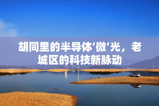 胡同里的半导体‘微’光，老城区的科技新脉动