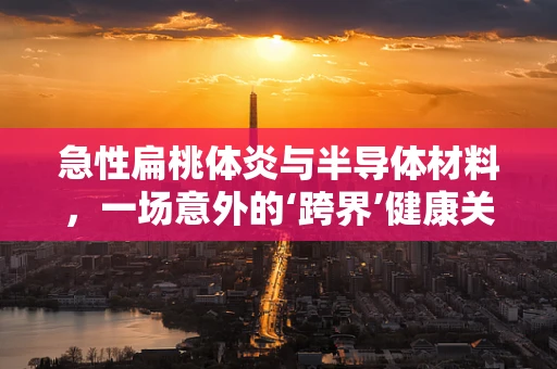 急性扁桃体炎与半导体材料，一场意外的‘跨界’健康关联？