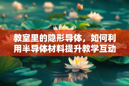 教室里的隐形导体，如何利用半导体材料提升教学互动性？