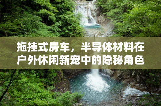拖挂式房车，半导体材料在户外休闲新宠中的隐秘角色？