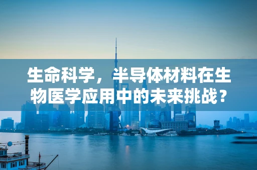 生命科学，半导体材料在生物医学应用中的未来挑战？