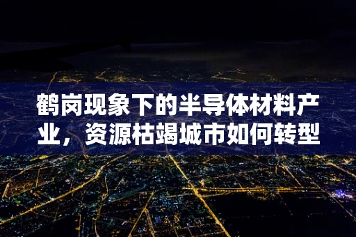 鹤岗现象下的半导体材料产业，资源枯竭城市如何转型？