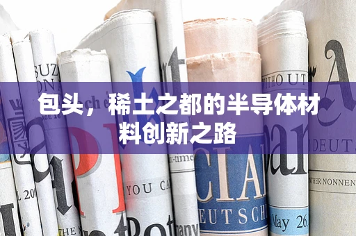 包头，稀土之都的半导体材料创新之路