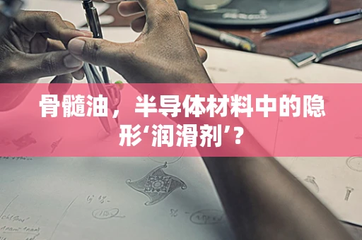 骨髓油，半导体材料中的隐形‘润滑剂’？