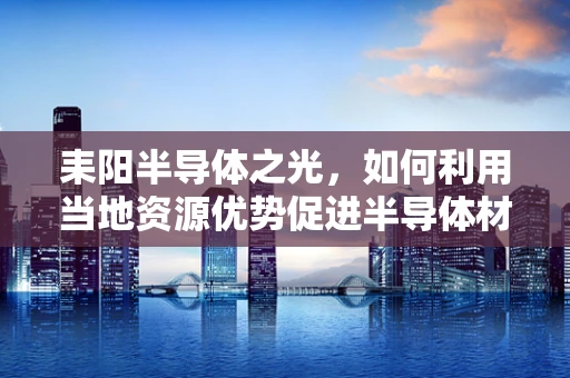 耒阳半导体之光，如何利用当地资源优势促进半导体材料创新发展？
