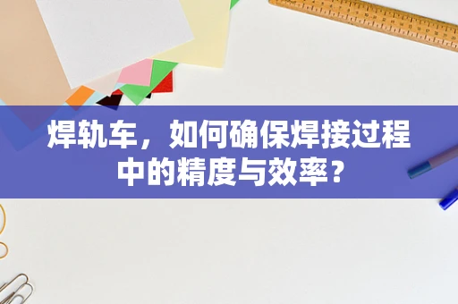 焊轨车，如何确保焊接过程中的精度与效率？