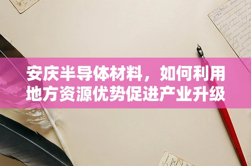 安庆半导体材料，如何利用地方资源优势促进产业升级？