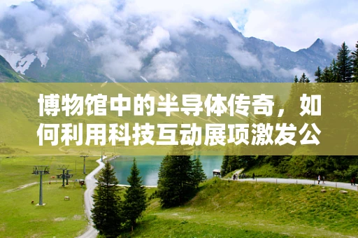 博物馆中的半导体传奇，如何利用科技互动展项激发公众对半导体材料的兴趣？