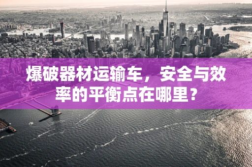 爆破器材运输车，安全与效率的平衡点在哪里？