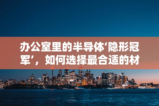 办公室里的半导体‘隐形冠军’，如何选择最合适的材料？