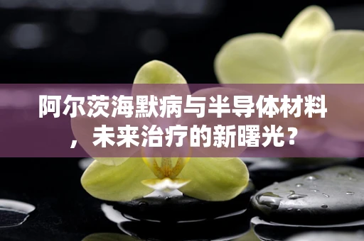 阿尔茨海默病与半导体材料，未来治疗的新曙光？