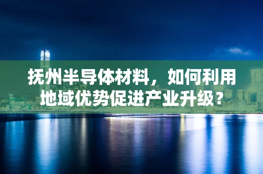 抚州半导体材料，如何利用地域优势促进产业升级？