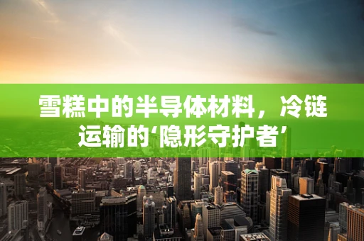 雪糕中的半导体材料，冷链运输的‘隐形守护者’