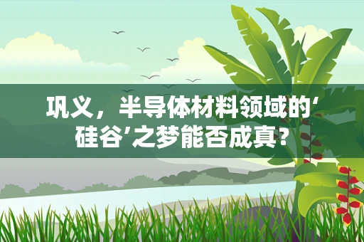 巩义，半导体材料领域的‘硅谷’之梦能否成真？