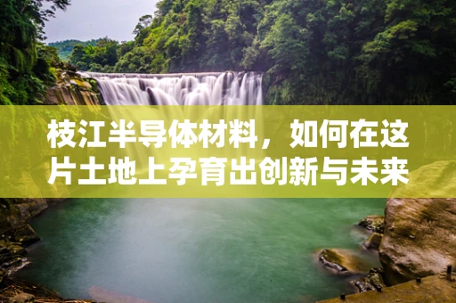 枝江半导体材料，如何在这片土地上孕育出创新与未来？