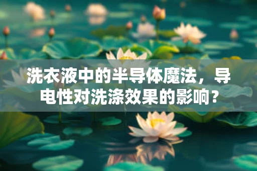 洗衣液中的半导体魔法，导电性对洗涤效果的影响？