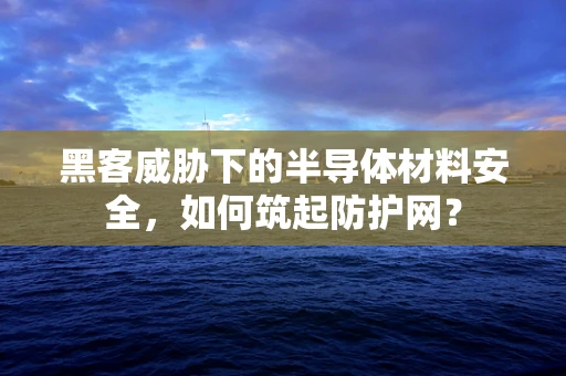 黑客威胁下的半导体材料安全，如何筑起防护网？